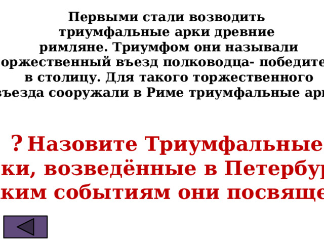 Первыми стали возводить  триумфальные арки древние  римляне. Триумфом они называли  торжественный въезд полководца- победителя  в столицу. Для такого торжественного  въезда сооружали в Риме триумфальные арки.   ?  Назовите Триумфальные  арки, возведённые в Петербурге. Каким событиям они посвящены 