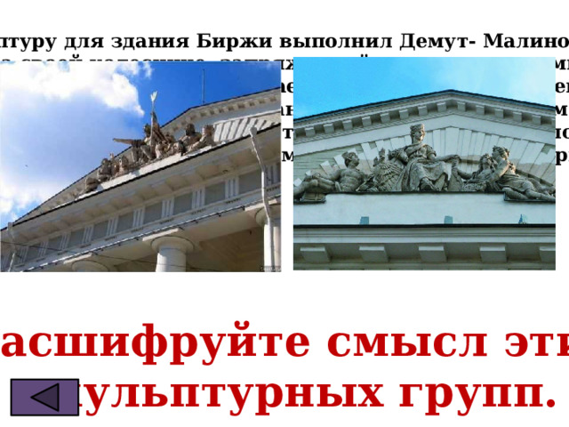 Скульптуру для здания Биржи выполнил Демут- Малиновский. На своей колеснице, запряженной морскими конями,  бог морей Нептун выплывает навстречу течению реки. Противоположный фасад здания обращён в сторону моря. Над этим фасадом господствует Навигация – наука о способах  безопасного плавания судна в море, и бог торговли Меркурий.     ?Расшифруйте смысл этих  скульптурных групп. 