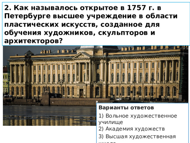 2.   Как называлось открытое в 1757 г. в Петербурге высшее уч­реждение в области пластических искусств, созданное для обучения художников, скульпторов и архитекторов? Варианты ответов 1) Вольное художественное училище 2) Академия художеств 3) Высшая художественная школа 4) Открытая художественная гимназия 