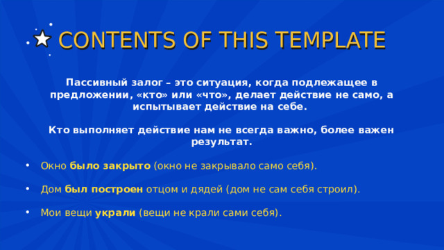 CONTENTS OF THIS TEMPLATE Пассивный залог – это ситуация, когда подлежащее в предложении, «кто» или «что», делает действие не само, а испытывает действие на себе.  Кто выполняет действие нам не всегда важно, более важен результат.  Окно  было закрыто  (окно не закрывало само себя). Дом  был построен  отцом и дядей (дом не сам себя строил). Мои вещи  украли  (вещи не крали сами себя). 