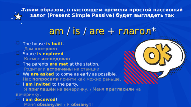 Таким образом, в настоящем времени простой пассивный залог (Present Simple Passive) будет выглядеть так am   /   is   /   are   +   глагол *  The house  is built .  Дом  построен . Space  is explored .  Космос  исследован . The parents  are met   at the station.  Родители  встречены  на станции. We  are asked   to come as early as possible. Нас  попросили  прийти как можно раньше. I  am invited   to the party.  Я  приглашён  на вечеринку. / Меня  пригласили  на вечеринку. I  am deceived !    Меня  обманули ! / Я  обманут ! 