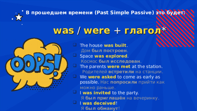 В прошедшем времени (Past Simple Passive) это будет: was  /  were   +  глагол * The house  was built .  Дом  был построен . Space  was explored .  Космос  был исследован . The parents  were met   at the station.  Родителей  встретили  на станции. We  were asked   to come as early as possible. Нас  попросили  прийти как можно раньше. I  was invited   to the party.  Я  был приглашён  на вечеринку. I  was deceived !  Я  был обманут ! 