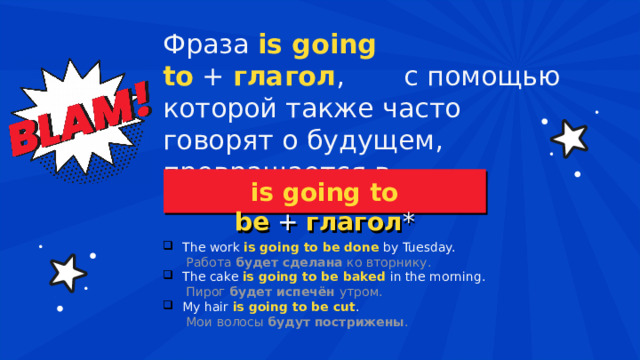 Фраза  is going to   +  глагол , с помощью которой также часто говорят о будущем, превращается в  is going to be  +  глагол * The work  is going to be done   by Tuesday.    Работа  будет сделана  ко вторнику. The cake  is going to be baked   in the morning.   Пирог  будет испечён  утром. My hair  is going to be cut .  Мои волосы  будут пострижены . 