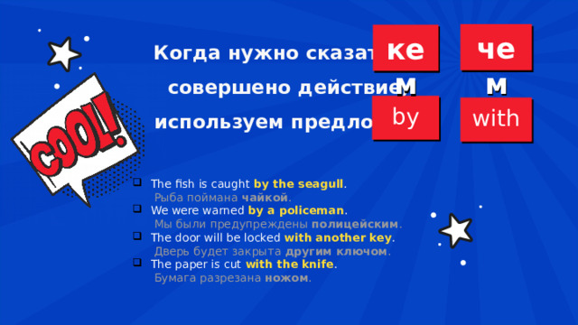  Когда нужно сказать, / совершено действие, используем предлоги / чем кем by with The fish is caught  by the seagull .  Рыба поймана  чайкой . We were warned  by a policeman .  Мы были предупреждены  полицейским . The door will be locked  with another key .  Дверь будет закрыта  другим ключом . The paper is cut  with the knife .  Бумага разрезана  ножом . 