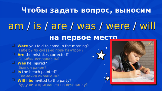 Чтобы задать вопрос, выносим am   /   is   /   are / was / were / will  на первое место Were  you told to come in the morning?  Тебе было сказано прийти утром? Are  the mistakes corrected?  Ошибки исправлены? Was  he injured?  Был он ранен? Is  the bench painted?  Скамейка окрашена? Will  I  be   invited to the party?  Буду ли я приглашен на вечеринку? 