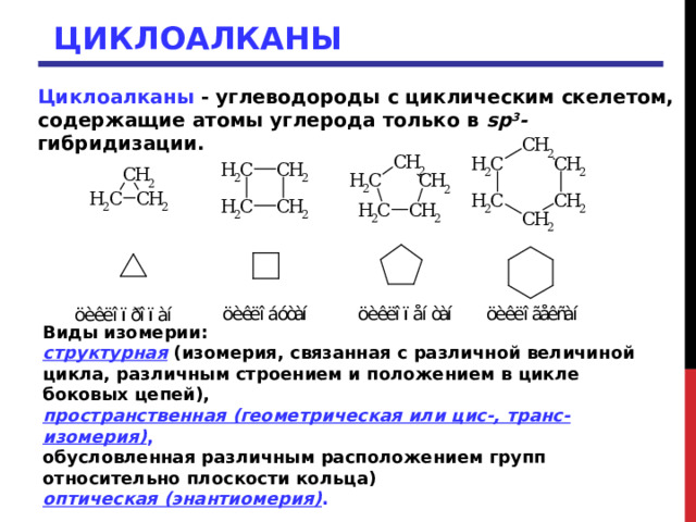 ЦИКЛОАЛКАНЫ Циклоалканы - углеводороды с циклическим скелетом, содержащие атомы углерода только в sp 3 - гибридизации. Виды изомерии: структурная (изомерия, связанная с различной величиной цикла, различным строением и положением в цикле боковых цепей), пространственная (геометрическая или цис-, транс-изомерия) ,  обусловленная различным расположением групп относительно плоскости кольца) оптическая (энантиомерия) .  