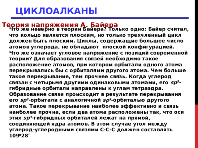ЦИКЛОАЛКАНЫ Теория напряжения А. Байера Что же неверно в теории Байера? Только одно: Байер считал, что кольцо является плоским, но только трехчленный цикл должен быть плоским. Циклы, содержащие большее число атомов углерода, не обладают плоской конфигурацией. Что же означает угловое напряжение с позиций современной теории? Для образования связей необходимо такое расположение атомов, при котором орбитали одного атома перекрывались бы с орбиталями другого атома. Чем больше такое перекрывание, тем прочнее связь. Когда углерод связан с четырьмя другими одинаковыми атомами, его sp 3 -гибридные орбитали направлены к углам тетраэдра. Образование связи происходит в результате перекрывания его sp 3 -орбитали с аналогичной sp 3 -орбиталью другого атома. Такое перекрывание наиболее эффективно и связь наиболее прочна, если два атома расположены так, что оси этих sp 3 -гибридных орбиталей лежат на прямой, соединяющей ядра атомов. В этом случае угол между углерод-углеродными связями С-С-С должен составлять 109 0 28   