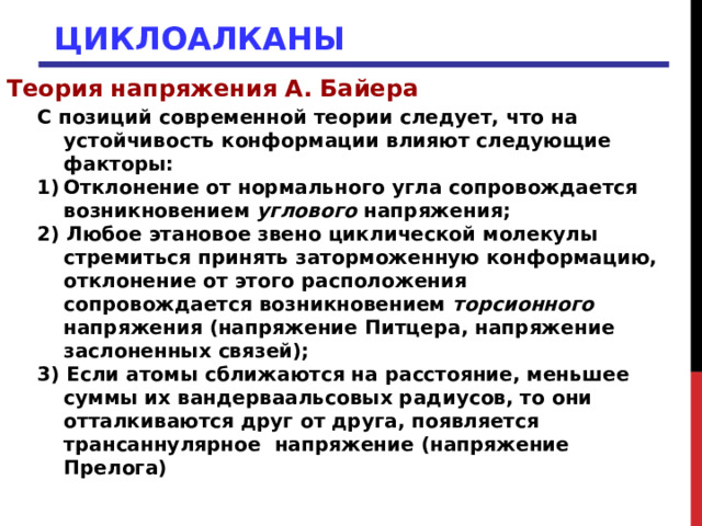ЦИКЛОАЛКАНЫ Теория напряжения А. Байера С позиций современной теории следует, что на устойчивость конформации влияют следующие факторы: Отклонение от нормального угла сопровождается возникновением углового напряжения; 2) Любое этановое звено циклической молекулы стремиться принять заторможенную конформацию, отклонение от этого расположения сопровождается возникновением торсионного напряжения (напряжение Питцера, напряжение заслоненных связей); 3) Если атомы сближаются на расстояние, меньшее суммы их вандерваальсовых радиусов, то они отталкиваются друг от друга, появляется трансаннулярное  напряжение (напряжение Прелога) 
