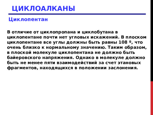 ЦИКЛОАЛКАНЫ Циклопентан  В отличие от циклопропана и циклобутана в циклопентане почти нет угловых искажений. В плоском циклопентане все углы должны быть равны 108 º, что очень близко к нормальному значению. Таким образом, в плоской молекуле циклопентана не должно быть байеровского напряжения. Однако в молекуле должно быть не менее пяти взаимодействий за счет этановых фрагментов, находящихся в положении заслонения.  