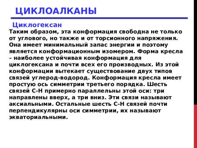 ЦИКЛОАЛКАНЫ Циклогексан  Таким образом, эта конформация свободна не только от углового, но также и от торсионного напряжения. Она имеет минимальный запас энергии и поэтому является конформационным изомером. Форма кресла – наиболее устойчивая конформация для циклогексана и почти всех его производных. Из этой конформации вытекает существование двух типов связей углерод-водород. Конформация кресла имеет простую ось симметрии третьего порядка. Шесть связей С-Н примерно параллельны этой оси: три направлены вверх, а три вниз. Эти связи называют аксиальными. Остальные шесть С-Н связей почти перпендикулярны оси симметрии, их называют экваториальными. 