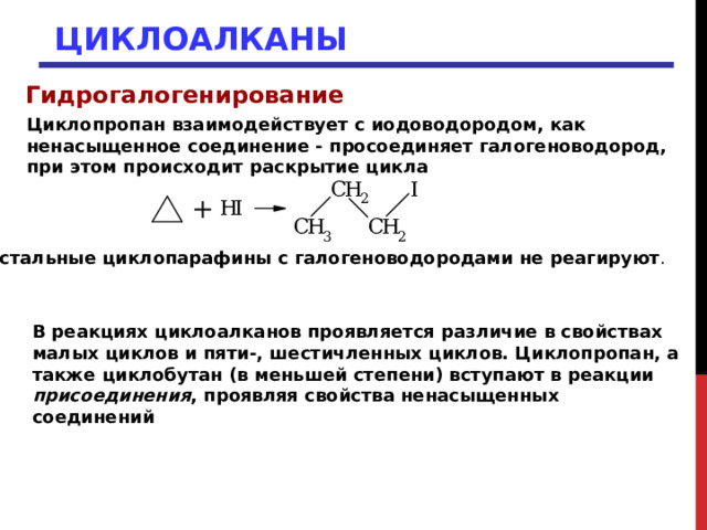 ЦИКЛОАЛКАНЫ Гидрогалогенирование Циклопропан взаимодействует с иодоводородом, как ненасыщенное соединение - просоединяет галогеноводород, при этом происходит раскрытие цикла Остальные циклопарафины с галогеноводородами не реагируют .  В реакциях циклоалканов проявляется различие в свойствах малых циклов и пяти-, шестичленных циклов. Циклопропан, а также циклобутан (в меньшей степени) вступают в реакции присоединения , проявляя свойства ненасыщенных соединений 