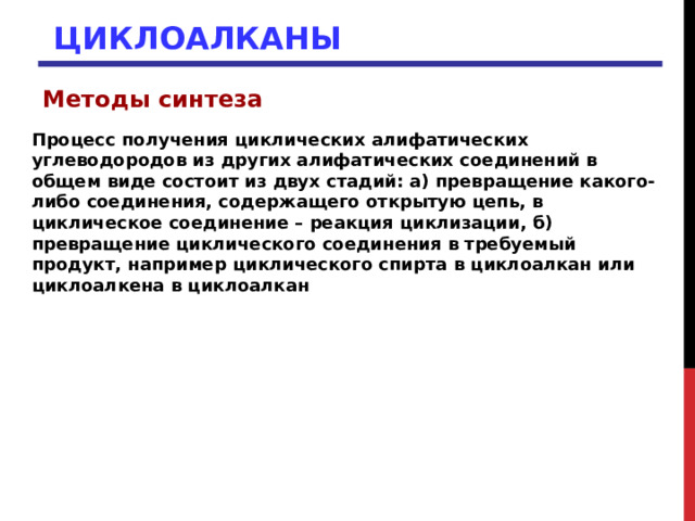 ЦИКЛОАЛКАНЫ Методы синтеза  Процесс получения циклических алифатических углеводородов из других алифатических соединений в общем виде состоит из двух стадий: а) превращение какого-либо соединения, содержащего открытую цепь, в циклическое соединение – реакция циклизации, б) превращение циклического соединения в требуемый продукт, например циклического спирта в циклоалкан или циклоалкена в циклоалкан 