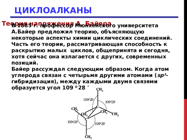 ЦИКЛОАЛКАНЫ Теория напряжения А. Байера В 1885 г. профессор Мюнхенского университета А.Байер предложил теорию, объясняющую некоторые аспекты химии циклических соединений. Часть его теории, рассматривающая способность к раскрытию малых циклов, общепринята и сегодня, хотя сейчас она излагается с других, современных позиций. Байер рассуждал следующим образом. Когда атом углерода связан с четырьмя другими атомами ( sp 3 -гибридизация), между каждыми двумя связями образуется угол 109 0 28   