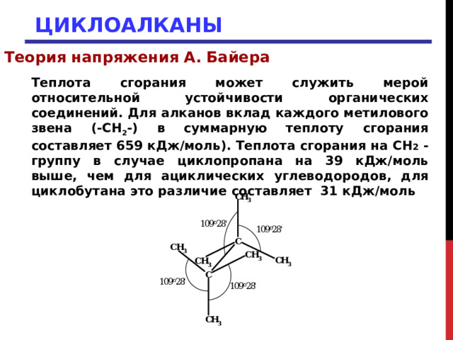 ЦИКЛОАЛКАНЫ Теория напряжения А. Байера Теплота сгорания может служить мерой относительной устойчивости органических соединений. Для алканов вклад каждого метилового звена (-СН 2 -) в суммарную теплоту сгорания составляет 659 кДж/моль). Теплота сгорания на СН 2 - группу в случае циклопропана на 39 кДж/моль выше, чем для ациклических углеводородов, для циклобутана это различие составляет 31 кДж/моль 