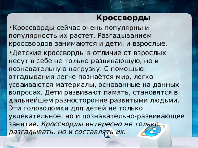       Кроссворды Кроссворды сейчас очень популярны и популярность их растет. Разгадыванием кроссвордов занимаются и дети, и взрослые. Детские кроссворды в отличие от взрослых несут в себе не только развивающую, но и познавательную нагрузку. С помощью отгадывания легче познаётся мир, легко усваиваются материалы, основанные на данных вопросах. Дети развивают память, становятся в дальнейшем разносторонне развитыми людьми. Эти головоломки для детей не только увлекательное, но и познавательно-развивающее занятие. Кроссворды интересно не только разгадывать, но и составлять их.  