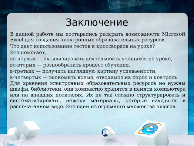 Заключение В данной работе мы постарались раскрыть возможности Microsoft Excel для создания электронных образовательных ресурсов. Что дает использование тестов и кроссвордов на уроке? Это помогает, во-первых — активизировать деятельность учащихся на уроке, во-вторых — разнообразить процесс обучения, в-третьих — получить наглядную картину успеваемости, в-четвертых — экономить время, отводимое на опрос и контроль Для хранения электронных образовательных ресурсов не нужны шкафы, библиотеки, они компактно хранятся в памяти компьютера или на внешних носителях. Их не так сложно структурировать и систематизировать, нежели материалы, которые находятся в распечатанном виде. Это один из огромного множества плюсов. 