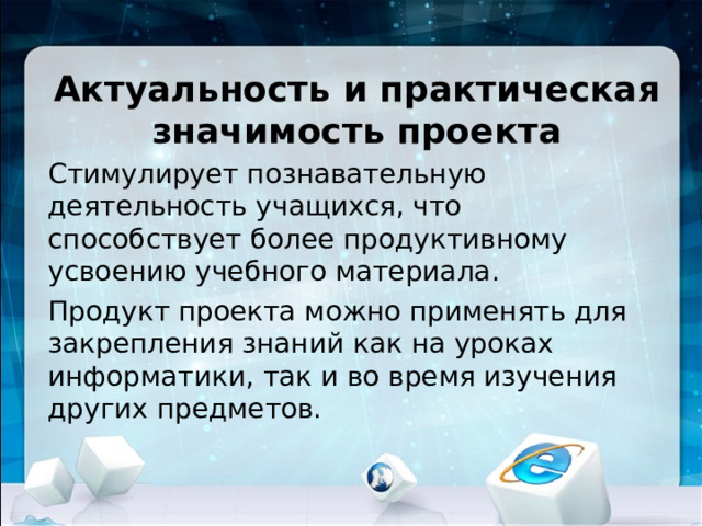 Актуальность и практическая значимость проекта Стимулирует познавательную деятельность учащихся, что способствует более продуктивному усвоению учебного материала. Продукт проекта можно применять для закрепления знаний как на уроках информатики, так и во время изучения других предметов. 