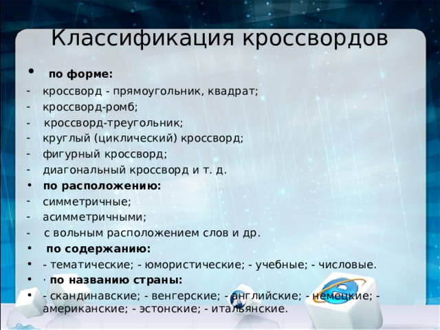  Классификация кроссвордов    по форме: кроссворд - прямоугольник, квадрат; кроссворд-ромб; - кроссворд-треугольник; круглый (циклический) кроссворд; фигурный кроссворд; диагональный кроссворд и т. д. по расположению: симметричные; асимметричными; - с вольным расположением слов и др.  по содержанию: - тематические; - юмористические; - учебные; - числовые. · по названию страны: - скандинавские; - венгерские; - английские; - немецкие; - американские; - эстонские; - итальянские. 