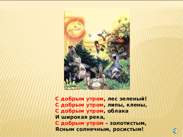 С добрым утром , лес зеленый! С добрым утром , липы, клены, С добрым утром , облака И широкая река, С добрым утром – золотистым, Ясным солнечным, росистым! 