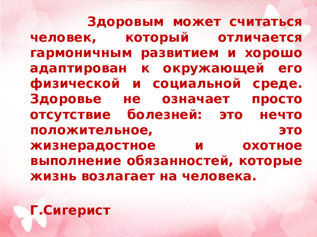  Здоровым может считаться человек, который отличается гармоничным развитием и хорошо адаптирован к окружающей его физической и социальной среде. Здоровье не означает просто отсутствие болезней: это нечто положительное, это жизнерадостное и охотное выполнение обязанностей, которые жизнь возлагает на человека.  Г.Сигерист 