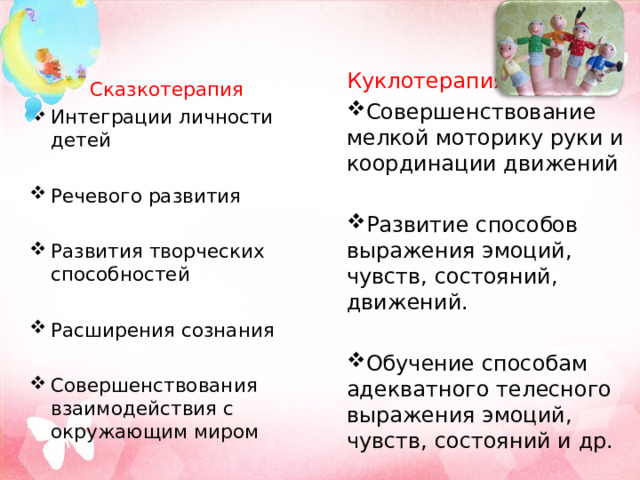 Куклотерапия Совершенствование мелкой моторику руки и координации движений Развитие способов выражения эмоций, чувств, состояний, движений. Обучение способам адекватного телесного выражения эмоций, чувств, состояний и др. Сказкотерапия Интеграции личности детей Речевого развития Развития творческих способностей Расширения сознания Совершенствования взаимодействия с окружающим миром 