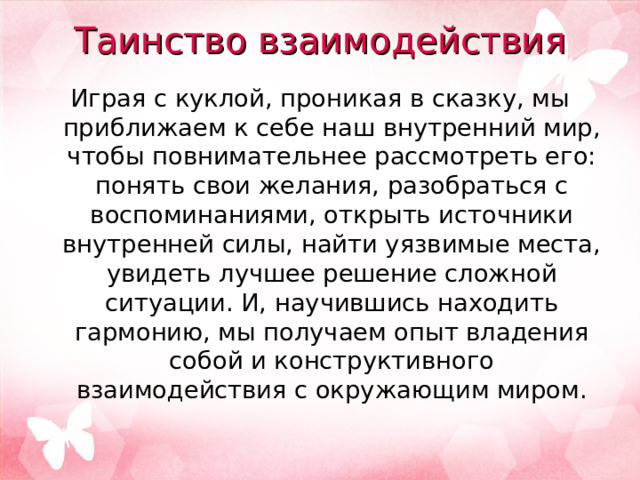 Таинство взаимодействия   Играя с куклой, проникая в сказку, мы приближаем к себе наш внутренний мир, чтобы повнимательнее рассмотреть его: понять свои желания, разобраться с воспоминаниями, открыть источники внутренней силы, найти уязвимые места, увидеть лучшее решение сложной ситуации. И, научившись находить гармонию, мы получаем опыт владения собой и конструктивного взаимодействия с окружающим миром. 