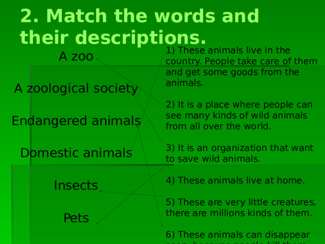 2. Match the words and their descriptions. 1) These animals live in the country. People take care of them and get some goods from the animals. 2) It is a place where people can see many kinds of wild animals from all over the world. 3) It is an organization that want to save wild animals. 4) These animals live at home. 5) These are very little creatures, there are millions kinds of them. 6) These animals can disappear soon, because people kill them. A zoo A zoological society Endangered animals Domestic animals Insects Pets 