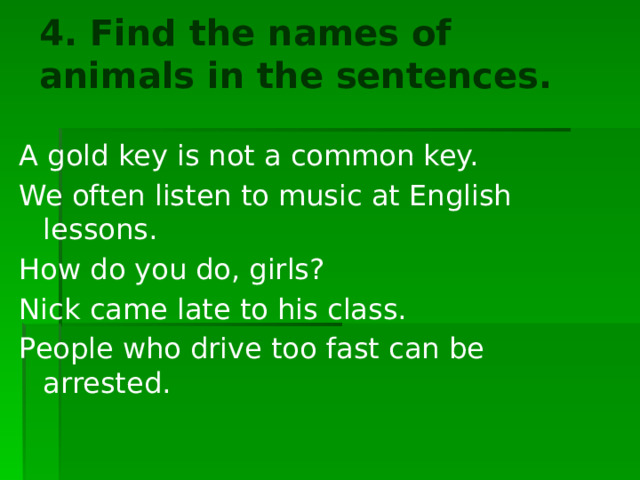 4. Find the names of animals in the sentences.   A gold key is not a common key. We often listen to music at English lessons. How do you do, girls? Nick came late to his class. People who drive too fast can be arrested. 