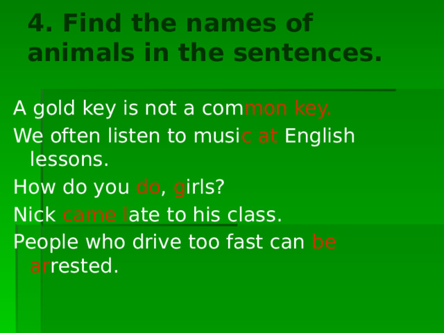4. Find the names of animals in the sentences.   A gold key is not a com mon key. We often listen to musi c  at English lessons. How do you do , g irls? Nick came l ate to his class. People who drive too fast can be ar rested. 