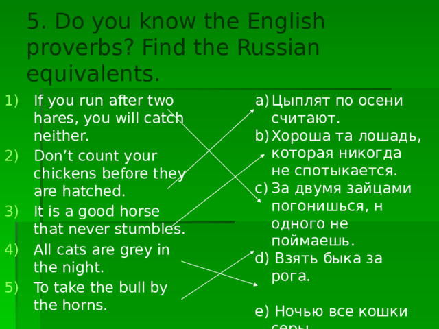5. Do you know the English proverbs? Find the Russian equivalents. Цыплят по осени считают. Хороша та лошадь, которая никогда не спотыкается. За двумя зайцами погонишься, н одного не поймаешь. d) Взять быка за рога. If you run after two hares, you will catch neither. Don’t count your chickens before they are hatched. It is a good horse that never stumbles. All cats are grey in the night. To take the bull by the horns. e) Ночью все кошки серы. 