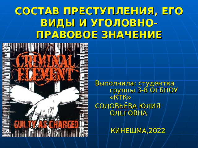  СОСТАВ ПРЕСТУПЛЕНИЯ, ЕГО ВИДЫ И УГОЛОВНО-ПРАВОВОЕ ЗНАЧЕНИЕ Выполнила: студентка группы 3-8 ОГБПОУ «КТК» СОЛОВЬЁВА ЮЛИЯ ОЛЕГОВНА КИНЕШМА,2022 
