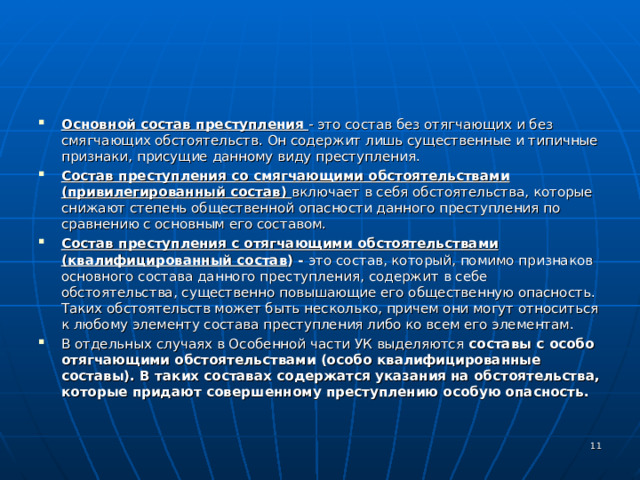 Основной состав преступления - это состав без отягчающих и без смягчающих обстоятельств. Он содержит лишь существенные и типичные признаки, присущие данному виду преступления. Состав преступления со смягчающими обстоятельствами (привилегированный состав) включает в себя обстоятельства, которые снижают степень общественной опасности данного преступления по сравнению с основным его составом. Состав преступления с отягчающими обстоятельствами (квалифицированный состав ) - это состав, который, помимо признаков основного состава данного преступления, содержит в себе обстоятельства, существенно повышающие его общественную опасность. Таких обстоятельств может быть несколько, причем они могут относиться к любому элементу состава преступления либо ко всем его элементам. В отдельных случаях в Особенной части УК выделяются составы с особо отягчающими обстоятельствами (особо квалифицированные составы). В таких составах содержатся указания на обстоятельства, которые придают совершенному преступлению особую опасность.   