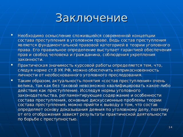Заключение Необходимо осмысление сложившейся современной концепции состава преступления в уголовном праве. Ведь состав преступления является фундаментальной правовой категорией в теории уголовного права. Его правильное определение выступает гарантией обеспечения прав и свобод человека и гражданина, соблюдения укрепления законности. Практическая значимость курсовой работы определяется тем, что, следуя норме ст.8 УК РФ, можно обеспечить неприкосновенность личности от необоснованного уголовного преследования. Таким образом, актуальность понятия «состав преступления» очень велика, так как без таковой невозможно квалифицировать какое-либо действие как преступление. Исследуя нормы уголовного законодательства, регламентирующие содержание и особенности состава преступления, основные дискуссионные проблемы теории состава преступления, можно прийти к выводу о том, что состав определяет основу доказывания деяния по уголовному делу, поэтому от его отображения зависят результаты практической деятельности по борьбе с преступностью.   