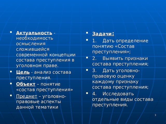 Актуальность -необходимость осмысления сложившейся современной концепции состава преступления в уголовном праве. Цель - анализ состава преступления. Объект – понятие «состав преступления» Предмет – уголовно-правовые аспекты данной тематики Задачи : 1.  Дать определение понятию «Состав преступления»; 2.  Выявить признаки состава преступления; 3.  Дать уголовно-правовую оценку каждому признаку состава преступления; 4.  Исследовать отдельные виды состава преступления.   