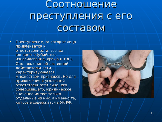 Соотношение преступления с его составом Преступление, за которое лицо привлекается к ответственности, всегда конкретно (убийство, изнасилование, кража и т.д.). Оно - явление объективной действительности, характеризующееся множеством признаков. Но для привлечения к уголовной ответственности лица, его совершившего, юридическое значение имеют только отдельные из них, а именно те, которые содержатся в УК РФ.  