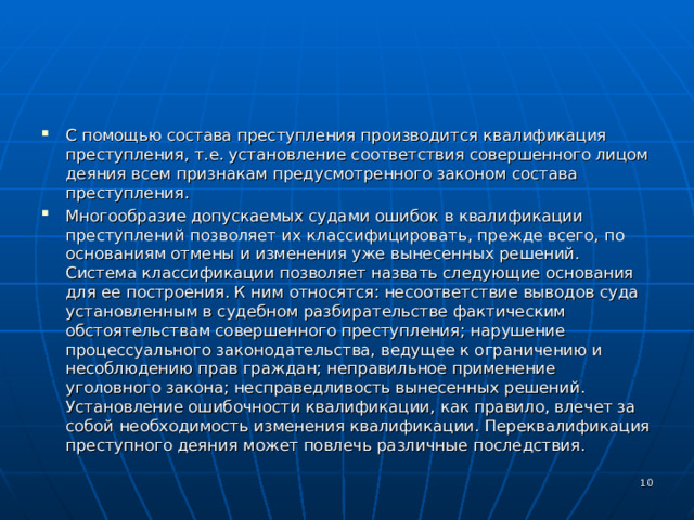 С помощью состава преступления производится квалификация преступления, т.е. установление соответствия совершенного лицом деяния всем признакам предусмотренного законом состава преступления. Многообразие допускаемых судами ошибок в квалификации преступлений позволяет их классифицировать, прежде всего, по основаниям отмены и изменения уже вынесенных решений. Система классификации позволяет назвать следующие основания для ее построения. К ним относятся: несоответствие выводов суда установленным в судебном разбирательстве фактическим обстоятельствам совершенного преступления; нарушение процессуального законодательства, ведущее к ограничению и несоблюдению прав граждан; неправильное применение уголовного закона; несправедливость вынесенных решений. Установление ошибочности квалификации, как правило, влечет за собой необходимость изменения квалификации. Переквалификация преступного деяния может повлечь различные последствия.  