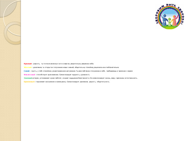 Красный – радость,  ты полна жизненных сил и энергии, решительна, уверена в себе.  Желтый – удивление, ты открыта к получению новых знаний, общительна, спокойна, рациональна и любознательна. Синий - грусть, у тебя спокойное, умиротворенное настроение. Ты расслаблена и погружена в себя,  пребываешь в гармонии с миром Фиолетовый - способствует вдохновению. Символизирует мудрость, духовность Зеленый интерес, успокаивает и расслабляет, создает ощущение безопасности. Он символизирует жизнь, веру, гармонию, естественность. Оранжевый - поднимает настроение и самооценку. Символизирует движение, радость,  общительность. 