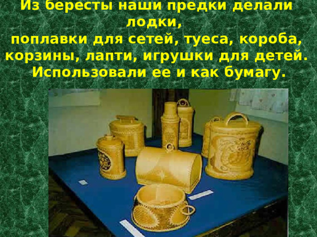 Из бересты наши предки делали лодки,  поплавки для сетей, туеса, короба, корзины, лапти, игрушки для детей.  Использовали ее и как бумагу. 