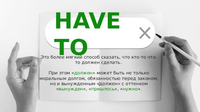HAVE TO Это более мягкий способ сказать, что кто-то что-то должен сделать. При этом « должен » может быть не только моральным долгом, обязанностью перед законом, но и вынужденным «должен» с оттенком « вынужден », « пришлось », « нужно ». 