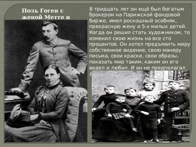 В тридцать лет он ещё был богатым брокером на Парижской фондовой бирже, имел роскошный особняк, прекрасную жену и 5-х милых детей. Когда он решил стать художником, то изменил свою жизнь на все сто процентов. Он хотел предъявить миру собственное видение, свою манеру письма, свои краски, свои образы, показать мир таким, каким он его видел и любил. И он не предполагал даже, чего это ему будет стоить. Поль Гоген с женой Метте и детьми 