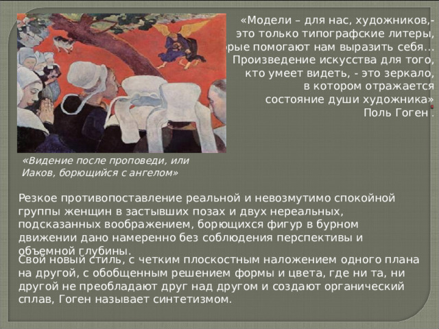 «Модели – для нас, художников,- это только типографские литеры, которые помогают нам выразить себя… Произведение искусства для того, кто умеет видеть, - это зеркало, в котором отражается состояние души художника» Поль Гоген . « Видение после проповеди, или Иаков, борющийся с ангелом» Резкое противопоставление реальной и невозмутимо спокойной группы женщин в застывших позах и двух нереальных, подсказанных воображением, борющихся фигур в бурном движении дано намеренно без соблюдения перспективы и объемной глубины. Свой новый стиль, с четким плоскостным наложением одного плана на другой, с обобщенным решением формы и цвета, где ни та, ни другой не преобладают друг над другом и создают органический сплав, Гоген называет синтетизмом. 