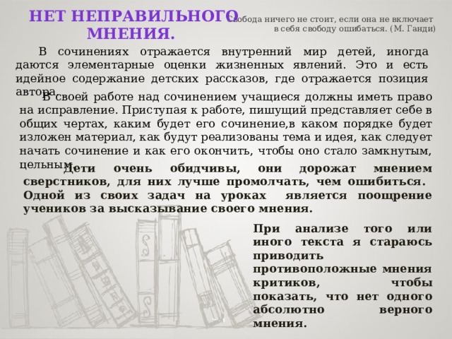   Свобода ничего не стоит, если она не включает  в себя свободу ошибаться. (М. Ганди)   Нет неправильного мнения.  В сочинениях отражается внутренний мир детей, иногда даются элементарные оценки жизненных явлений. Это и есть идейное содержание детских рассказов, где отражается позиция автора.  В своей работе над сочинением учащиеся должны иметь право на исправление. Приступая к работе, пишущий представляет себе в общих чертах, каким будет его сочинение,в каком порядке будет изложен материал, как будут реализованы тема и идея, как следует начать сочинение и как его окончить, чтобы оно стало замкнутым, цельным.   Дети очень обидчивы, они дорожат мнением сверстников, для них лучше промолчать, чем ошибиться. Одной из своих задач на уроках является поощрение учеников за высказывание своего мнения. При анализе того или иного текста я стараюсь приводить противоположные мнения критиков, чтобы показать, что нет одного абсолютно верного мнения. 