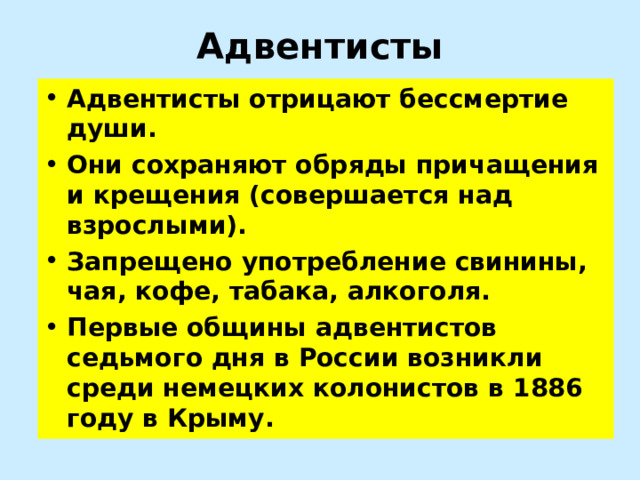 Адвентисты Адвентисты отрицают бессмертие души. Они сохраняют обряды причащения и крещения (совершается над взрослыми). Запрещено употребление свинины, чая, кофе, табака, алкоголя. Первые общины адвентистов седьмого дня в России возникли среди немецких колонистов в 1886 году в Крыму. 