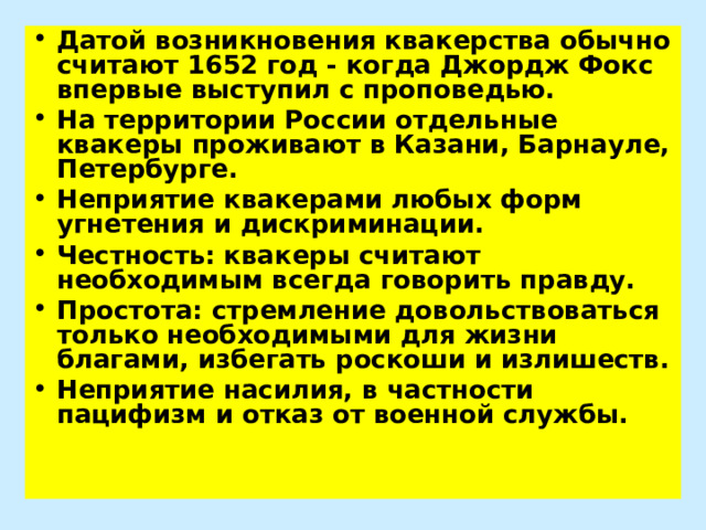 Датой возникновения квакерства обычно считают 1652 год - когда Джордж Фокс впервые выступил с проповедью. На территории России отдельные квакеры проживают в Казани, Барнауле, Петербурге. Неприятие квакерами любых форм угнетения и дискриминации. Честность: квакеры считают необходимым всегда говорить правду. Простота: стремление довольствоваться только необходимыми для жизни благами, избегать роскоши и излишеств. Неприятие насилия, в частности пацифизм и отказ от военной службы. 