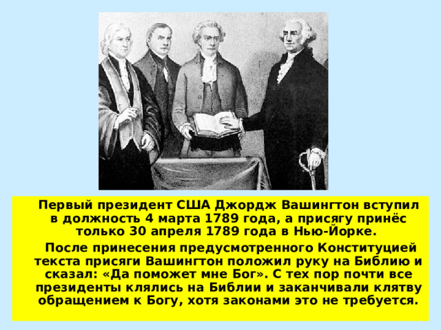  Первый президент США Джордж Вашингтон вступил в должность 4 марта 1789 года, а присягу принёс только 30 апреля 1789 года в Нью-Йорке.  После принесения предусмотренного Конституцией текста присяги Вашингтон положил руку на Библию и сказал: «Да поможет мне Бог». С тех пор почти все президенты клялись на Библии и заканчивали клятву обращением к Богу, хотя законами это не требуется. 