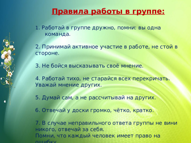 Правила работы в группе:   1 . Работай в группе дружно, помни: вы одна команда. 2. Принимай активное участие в работе, не стой в стороне. 3. Не бойся высказывать своё мнение. 4. Работай тихо, не старайся всех перекричать. Уважай мнение других. 5. Думай сам, а не рассчитывай на других. 6. Отвечай у доски громко, чётко, кратко. 7. В случае неправильного ответа группы не вини никого, отвечай за себя. Помни, что каждый человек имеет право на ошибку. 