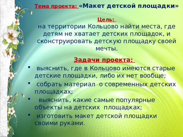 Тема проекта: «Макет детской площадки»   Цель:  на территории Кольцово найти места, где детям не хватает детских площадок, и сконструировать детскую площадку своей мечты. Задачи проекта:  выяснить, где в Кольцово имеются старые детские площадки, либо их нет вообще;  собрать материал о современных детских площадках;  выяснить, какие самые популярные объекты на детских площадках;  изготовить макет детской площадки своими руками . 