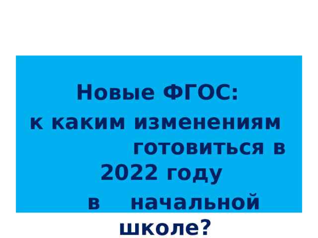  Новые ФГОС:  к каким изменениям готовиться в 2022 году  в начальной школе? 