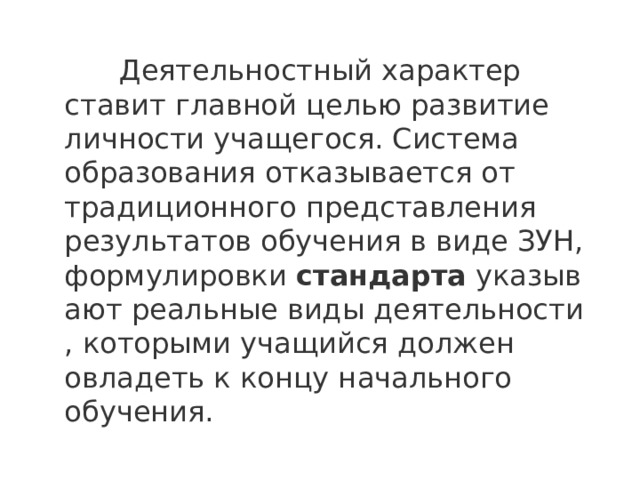  Деятельностный характер ставит главной целью развитие личности учащегося. Система образования отказывается от традиционного представления результатов обучения в виде ЗУН, формулировки  стандарта  указывают реальные виды деятельности , которыми учащийся должен овладеть к концу начального обучения. 