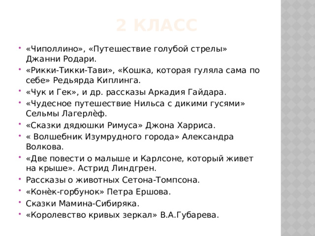  2 класс «Чиполлино», «Путешествие голубой стрелы» Джанни Родари. «Рикки-Тикки-Тави», «Кошка, которая гуляла сама по себе» Редьярда Киплинга. «Чук и Гек», и др. рассказы Аркадия Гайдара. «Чудесное путешествие Нильса с дикими гусями» Сельмы Лагерлѐф. «Сказки дядюшки Римуса» Джона Харриса. « Волшебник Изумрудного города» Александра Волкова. «Две повести о малыше и Карлсоне, который живет на крыше». Астрид Линдгрен. Рассказы о животных Сетона-Томпсона. «Конѐк-горбунок» Петра Ершова. Сказки Мамина-Сибиряка. «Королевство кривых зеркал» В.А.Губарева. 